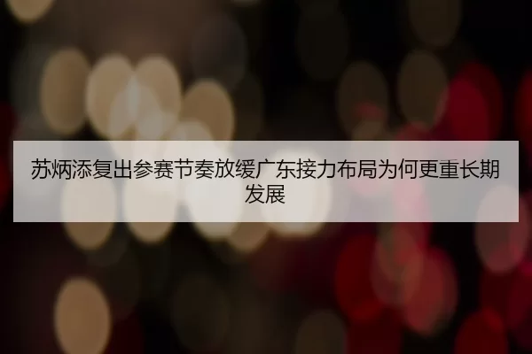 苏炳添复出参赛节奏放缓广东接力布局为何更重长期发展